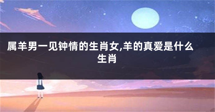 属羊男一见钟情的生肖女,羊的真爱是什么生肖