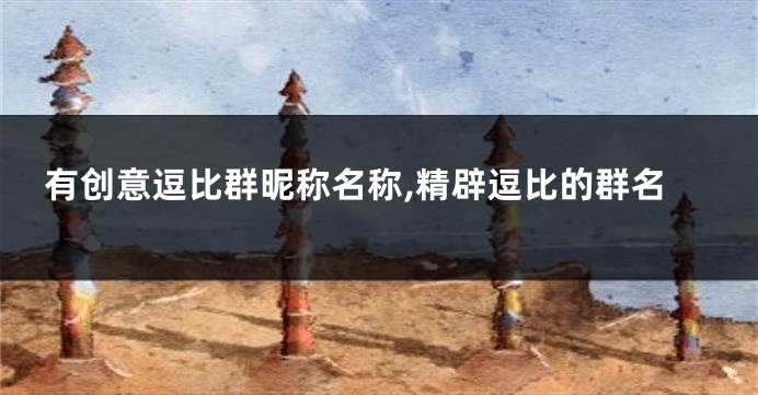 有创意逗比群昵称名称,精辟逗比的群名