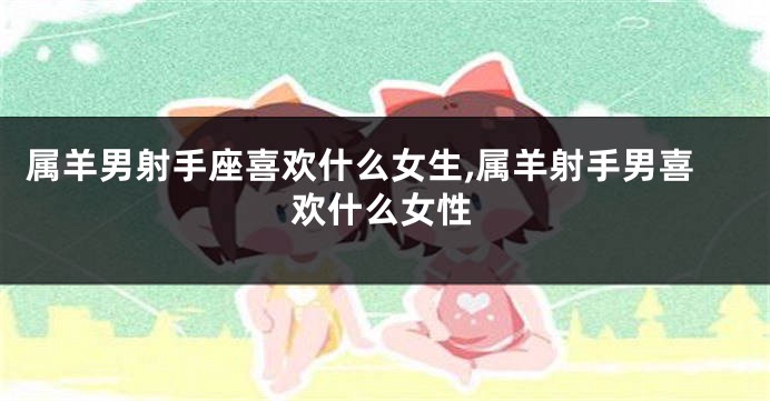 属羊男射手座喜欢什么女生,属羊射手男喜欢什么女性