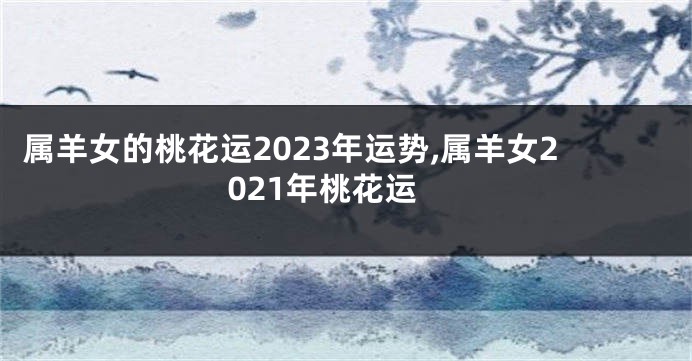 属羊女的桃花运2023年运势,属羊女2021年桃花运