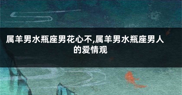 属羊男水瓶座男花心不,属羊男水瓶座男人的爱情观