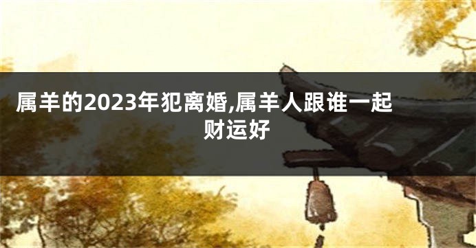属羊的2023年犯离婚,属羊人跟谁一起财运好