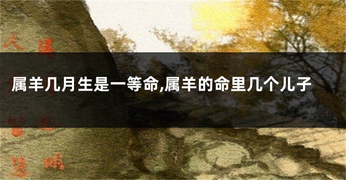 属羊几月生是一等命,属羊的命里几个儿子