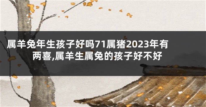 属羊兔年生孩子好吗71属猪2023年有两喜,属羊生属兔的孩子好不好