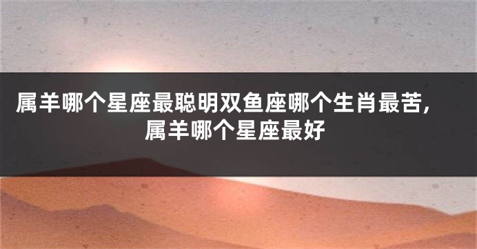 属羊哪个星座最聪明双鱼座哪个生肖最苦,属羊哪个星座最好