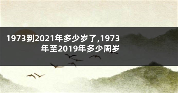1973到2021年多少岁了,1973年至2019年多少周岁