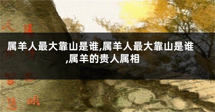 属羊人最大靠山是谁,属羊人最大靠山是谁,属羊的贵人属相