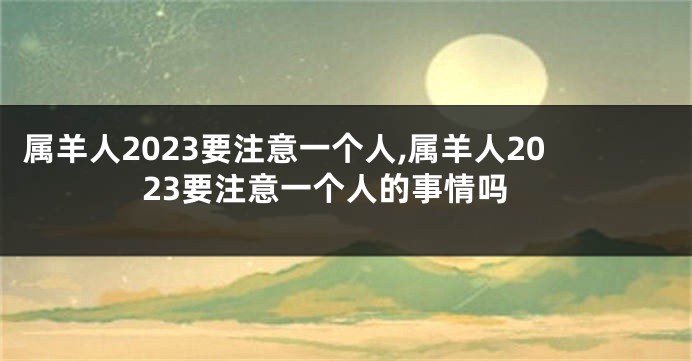 属羊人2023要注意一个人,属羊人2023要注意一个人的事情吗
