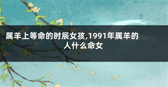 属羊上等命的时辰女孩,1991年属羊的人什么命女