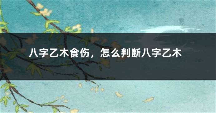 八字乙木食伤,怎么判断八字乙木