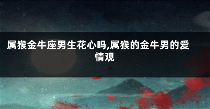 属猴金牛座男生花心吗,属猴的金牛男的爱情观