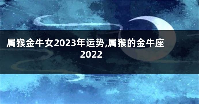 属猴金牛女2023年运势,属猴的金牛座2022
