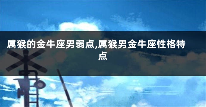 属猴的金牛座男弱点,属猴男金牛座性格特点