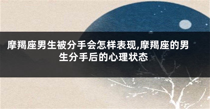 摩羯座男生被分手会怎样表现,摩羯座的男生分手后的心理状态