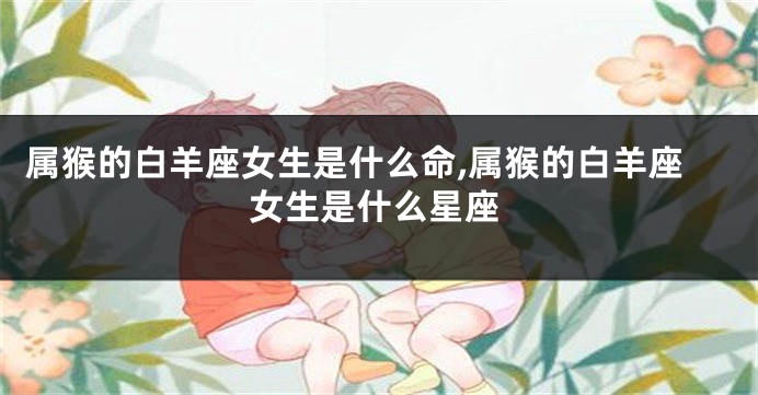 属猴的白羊座女生是什么命,属猴的白羊座女生是什么星座