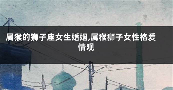 属猴的狮子座女生婚姻,属猴狮子女性格爱情观