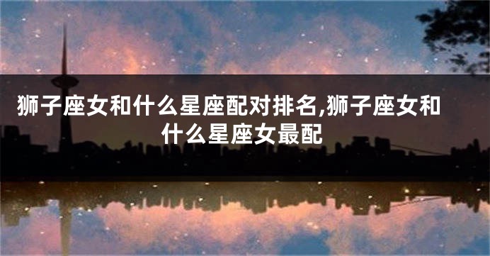 狮子座女和什么星座配对排名,狮子座女和什么星座女最配