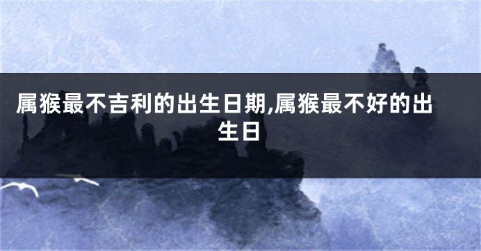 属猴最不吉利的出生日期,属猴最不好的出生日