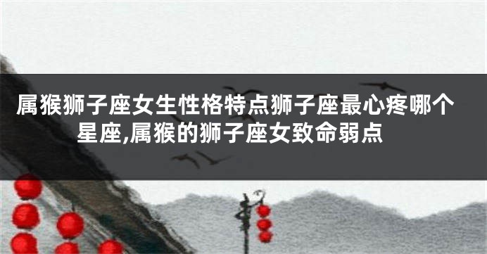 属猴狮子座女生性格特点狮子座最心疼哪个星座,属猴的狮子座女致命弱点