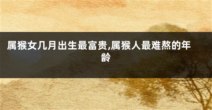 属猴女几月出生最富贵,属猴人最难熬的年龄
