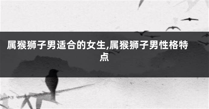 属猴狮子男适合的女生,属猴狮子男性格特点