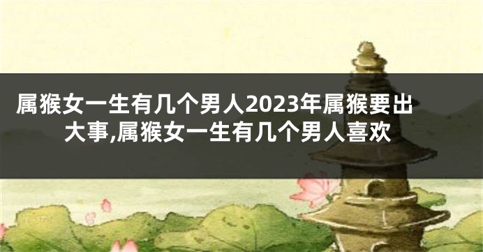 属猴女一生有几个男人2023年属猴要出大事,属猴女一生有几个男人喜欢