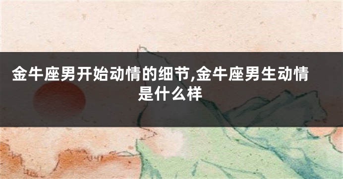 金牛座男开始动情的细节,金牛座男生动情是什么样