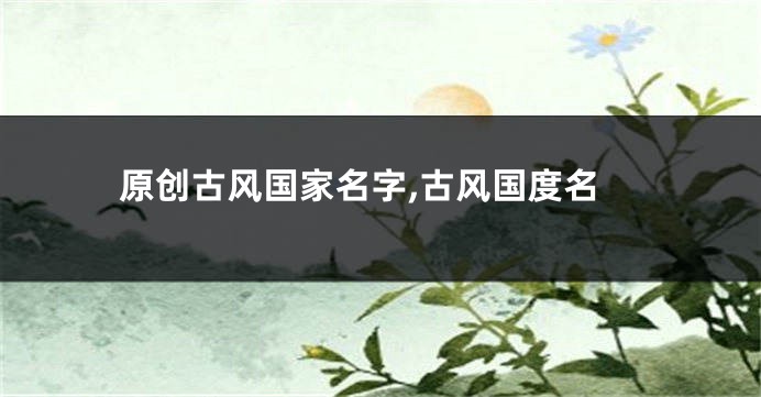 原创古风国家名字,古风国度名