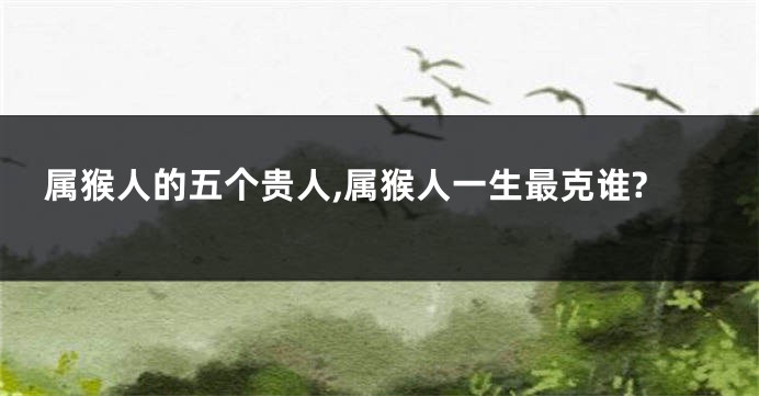 属猴人的五个贵人,属猴人一生最克谁?