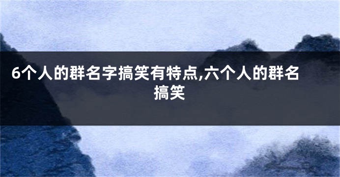 6个人的群名字搞笑有特点,六个人的群名搞笑