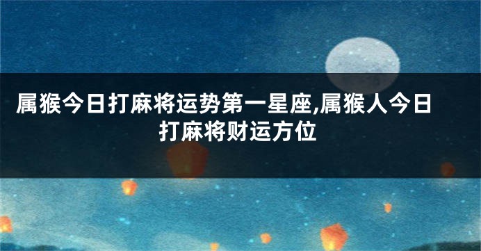 属猴今日打麻将运势第一星座,属猴人今日打麻将财运方位