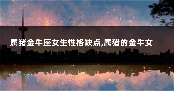 属猪金牛座女生性格缺点,属猪的金牛女