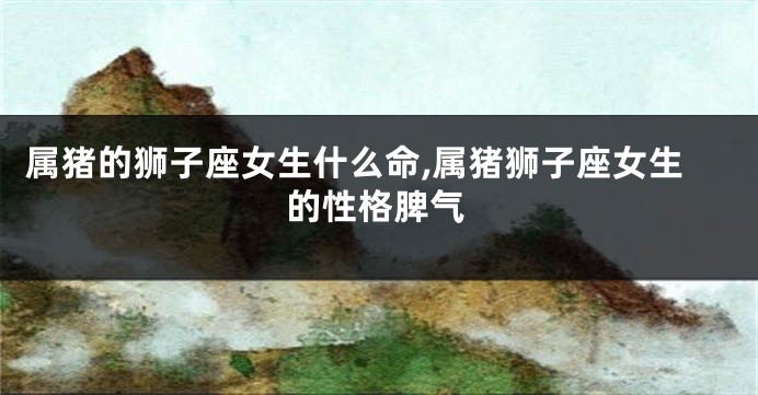 属猪的狮子座女生什么命,属猪狮子座女生的性格脾气