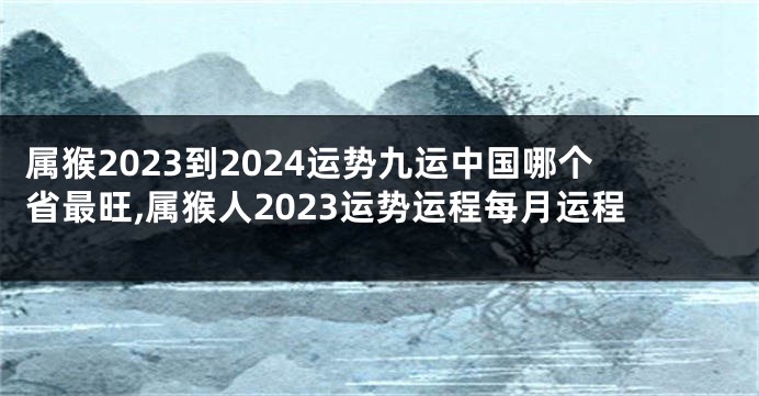 属猴2023到2024运势九运中国哪个省最旺,属猴人2023运势运程每月运程