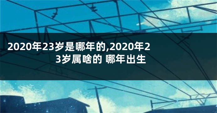 2020年23岁是哪年的,2020年23岁属啥的 哪年出生