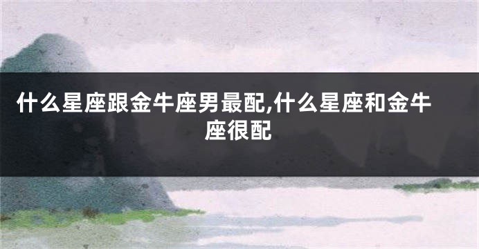 什么星座跟金牛座男最配,什么星座和金牛座很配