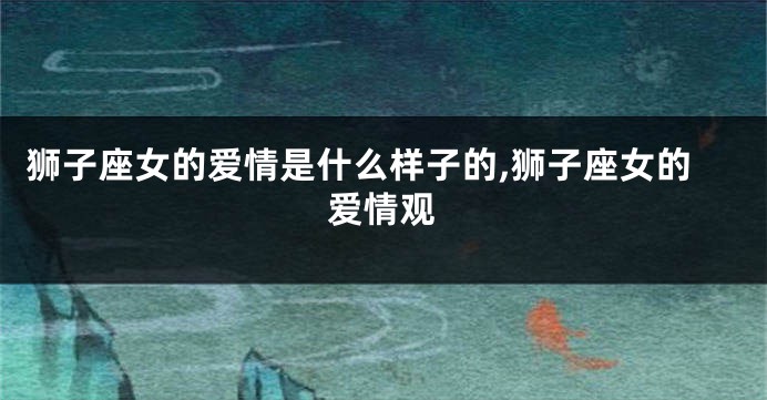 狮子座女的爱情是什么样子的,狮子座女的爱情观
