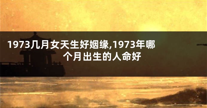 1973几月女天生好姻缘,1973年哪个月出生的人命好