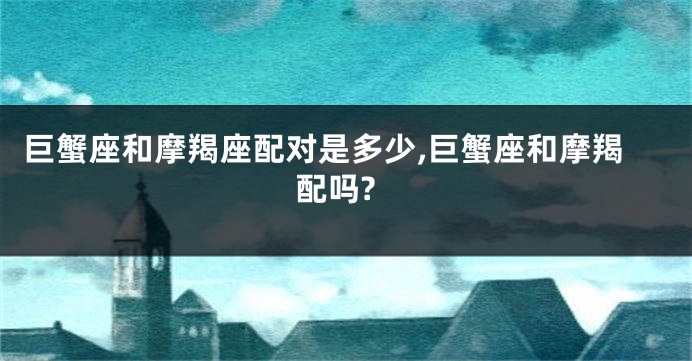 巨蟹座和摩羯座配对是多少,巨蟹座和摩羯配吗?