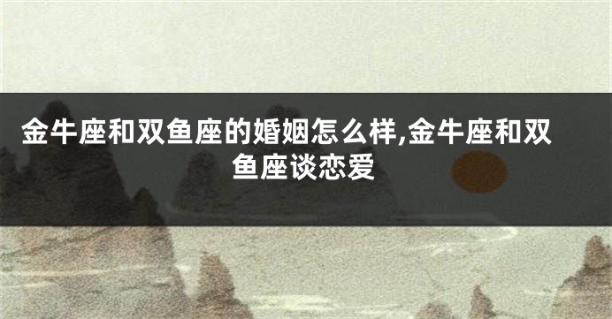 金牛座和双鱼座的婚姻怎么样,金牛座和双鱼座谈恋爱