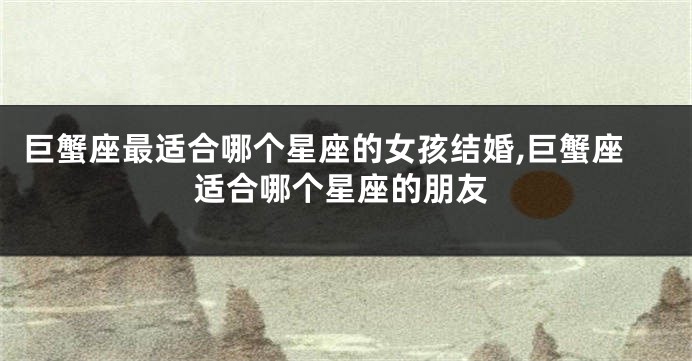 巨蟹座最适合哪个星座的女孩结婚,巨蟹座适合哪个星座的朋友