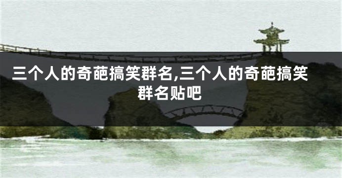 三个人的奇葩搞笑群名,三个人的奇葩搞笑群名贴吧