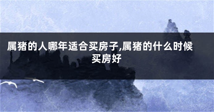 属猪的人哪年适合买房子,属猪的什么时候买房好