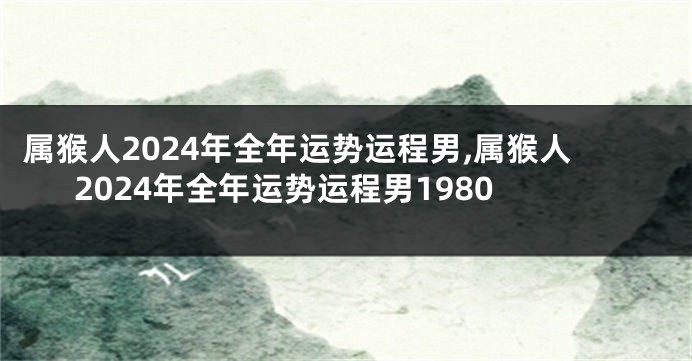 属猴人2024年全年运势运程男,属猴人2024年全年运势运程男1980