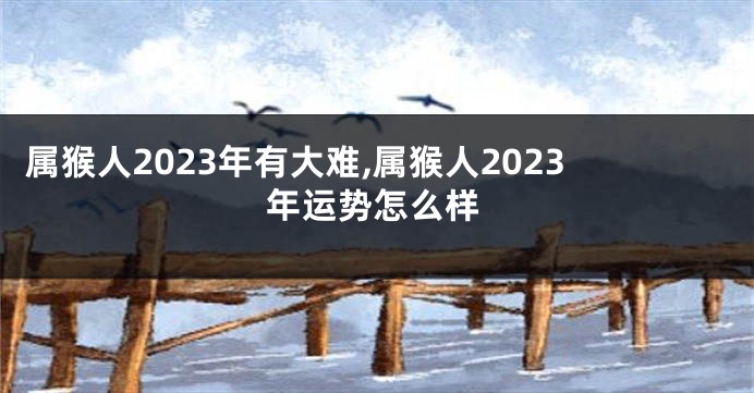 属猴人2023年有大难,属猴人2023年运势怎么样