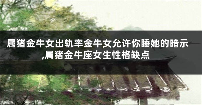 属猪金牛女出轨率金牛女允许你睡她的暗示,属猪金牛座女生性格缺点