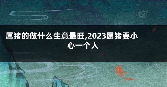 属猪的做什么生意最旺,2023属猪要小心一个人