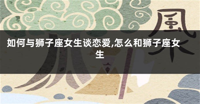 如何与狮子座女生谈恋爱,怎么和狮子座女生