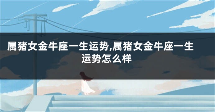 属猪女金牛座一生运势,属猪女金牛座一生运势怎么样