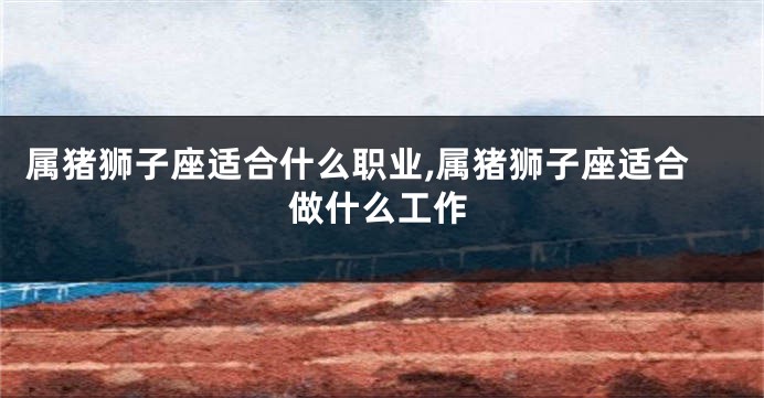 属猪狮子座适合什么职业,属猪狮子座适合做什么工作